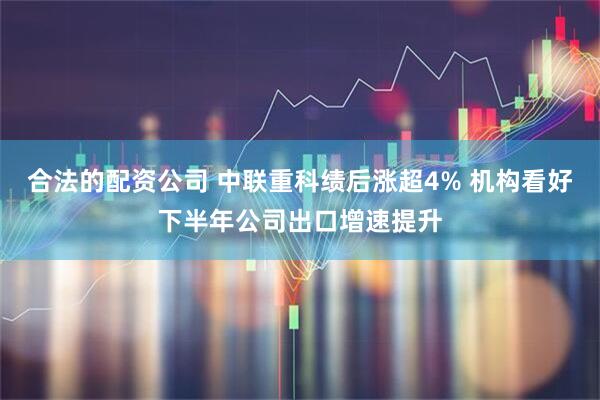 合法的配资公司 中联重科绩后涨超4% 机构看好下半年公司出口增速提升