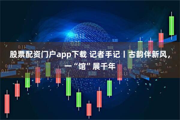 股票配资门户app下载 记者手记丨古韵伴新风，一“馆”展千年