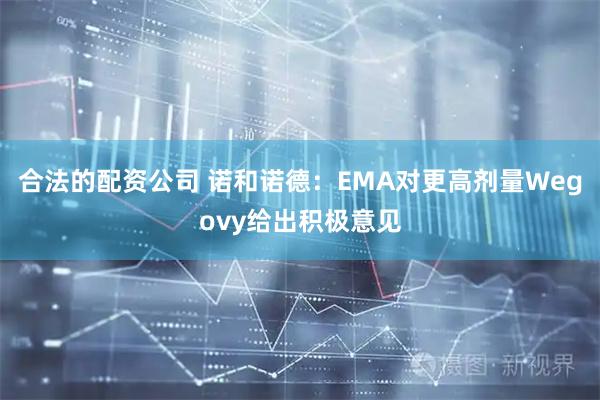 合法的配资公司 诺和诺德：EMA对更高剂量Wegovy给出积极意见
