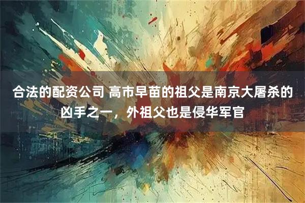 合法的配资公司 高市早苗的祖父是南京大屠杀的凶手之一，外祖父也是侵华军官