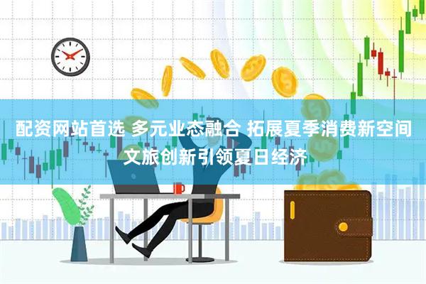 配资网站首选 多元业态融合 拓展夏季消费新空间 文旅创新引领夏日经济