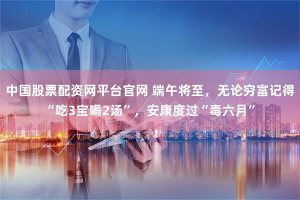 中国股票配资网平台官网 端午将至，无论穷富记得“吃3宝喝2汤”，安康度过“毒六月”