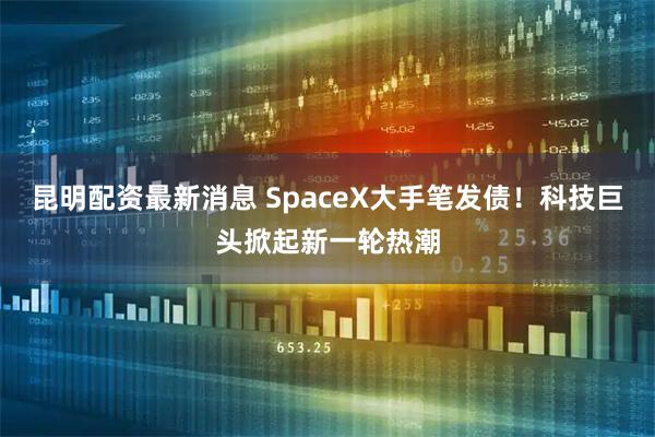 昆明配资最新消息 SpaceX大手笔发债！科技巨头掀起新一轮热潮