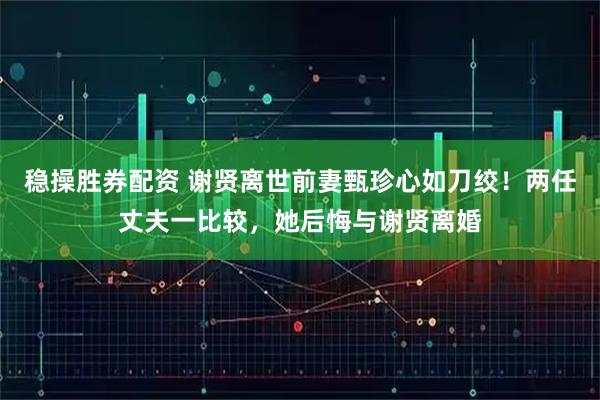 稳操胜券配资 谢贤离世前妻甄珍心如刀绞！两任丈夫一比较，她后悔与谢贤离婚