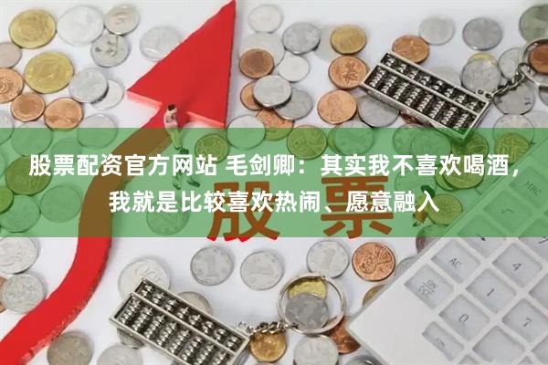 股票配资官方网站 毛剑卿：其实我不喜欢喝酒，我就是比较喜欢热闹、愿意融入