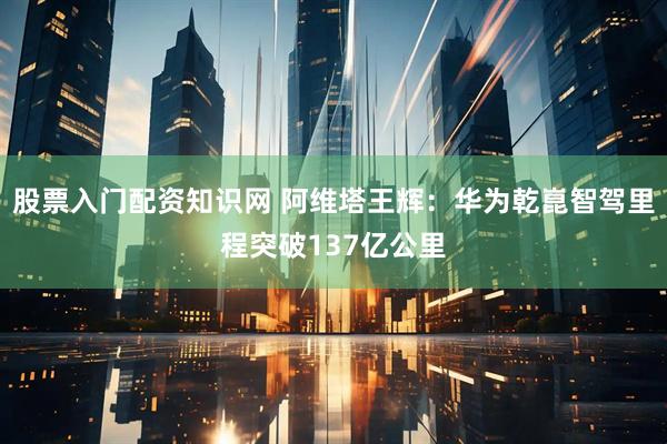 股票入门配资知识网 阿维塔王辉：华为乾崑智驾里程突破137亿公里