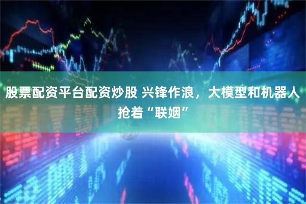 股票配资平台配资炒股 兴锋作浪，大模型和机器人抢着“联姻”