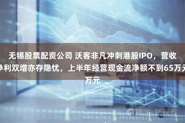 无锡股票配资公司 沃客非凡冲刺港股IPO，营收净利双增亦存隐忧，上半年经营现金流净额不到65万元