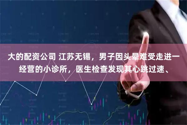 大的配资公司 江苏无锡，男子因头晕难受走进一经营的小诊所，医生检查发现其心跳过速、