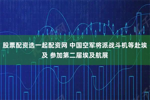 股票配资选一起配资网 中国空军将派战斗机等赴埃及 参加第二届埃及航展