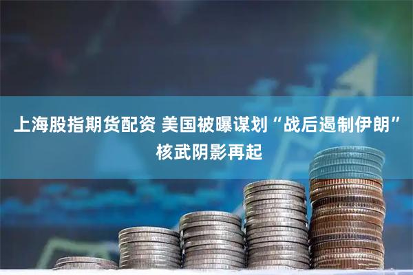上海股指期货配资 美国被曝谋划“战后遏制伊朗” 核武阴影再起