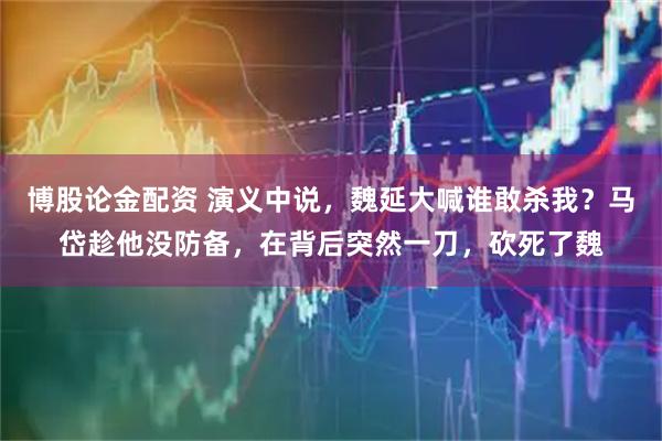 博股论金配资 演义中说，魏延大喊谁敢杀我？马岱趁他没防备，在背后突然一刀，砍死了魏